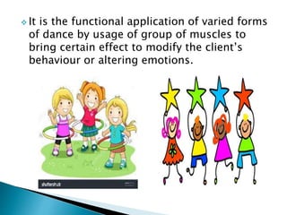  It is the functional application of varied forms
of dance by usage of group of muscles to
bring certain effect to modify the client’s
behaviour or altering emotions.
 