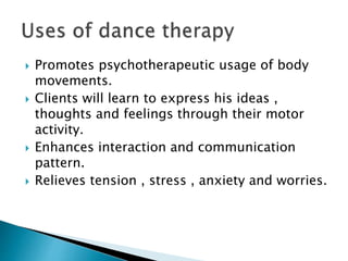  Promotes psychotherapeutic usage of body
movements.
 Clients will learn to express his ideas ,
thoughts and feelings through their motor
activity.
 Enhances interaction and communication
pattern.
 Relieves tension , stress , anxiety and worries.
 
