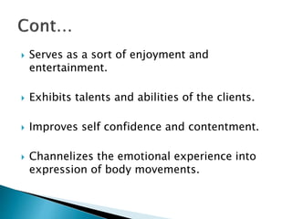 Serves as a sort of enjoyment and
entertainment.
 Exhibits talents and abilities of the clients.
 Improves self confidence and contentment.
 Channelizes the emotional experience into
expression of body movements.
 
