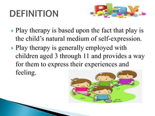  Play therapy is based upon the fact that play is
the child’s natural medium of self-expression.
 Play therapy is generally employed with
children aged 3 through 11 and provides a way
for them to express their experiences and
feeling.
 