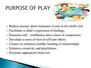  Reduce anxiety about traumatic events in the child’s life.
 Facilitates a child’s expression of feelings.
 Promotes self – confidence and a sense of competence.
 Develops a sense of trust in self and others.
 Creates on enhances healthy bonding in relationships.
 Enhances creativity and playfulness.
 Promotes appropriate behavior.
 