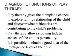  Play therapy gives the therapist a chance
to explore family relationship of the child
and discover what difficulties are
contributing to the child’s problems.
 Play therapy allows studying hidden
aspects of the child’s personality.
 It is possible to obtain a good idea of the
intelligence level of the child.
 