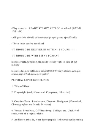 -Play name is READY STEADY YETI GO at school (9/27-30,
10/11-14)
-All question should be answered properly and specifically
-These links can be benefical
-IT SHOULD BE DELIVERED WITHIN 12 HOURS!!!!!!!
-IT SHOULD BE WITH ESSAY FORMAT
https://oracle.newpaltz.edu/ready-steady-yeti-to-talk-about-
racism/
https://sites.newpaltz.edu/news/2018/09/ready-steady-yeti-go-
opens-sept-27-at-suny-new-paltz/
PREVIEW PAPER GUIDELINES
1. Title of Show
2. Playwright (and, if musical, Composer, Librettist)
3. Creative Team: Lead actors, Director, Designers (if musical,
Choreographer and Music Director)
4. Venue: Broadway, Off-Broadway, College, etc. (incl. # of
seats, cost of a regular ticket
5. Audience: (that is, what demographic is the production trying
 