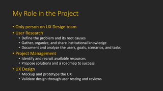 My Role in the Project
• Only person on UX Design team
• User Research
• Define the problem and its root causes
• Gather, ...