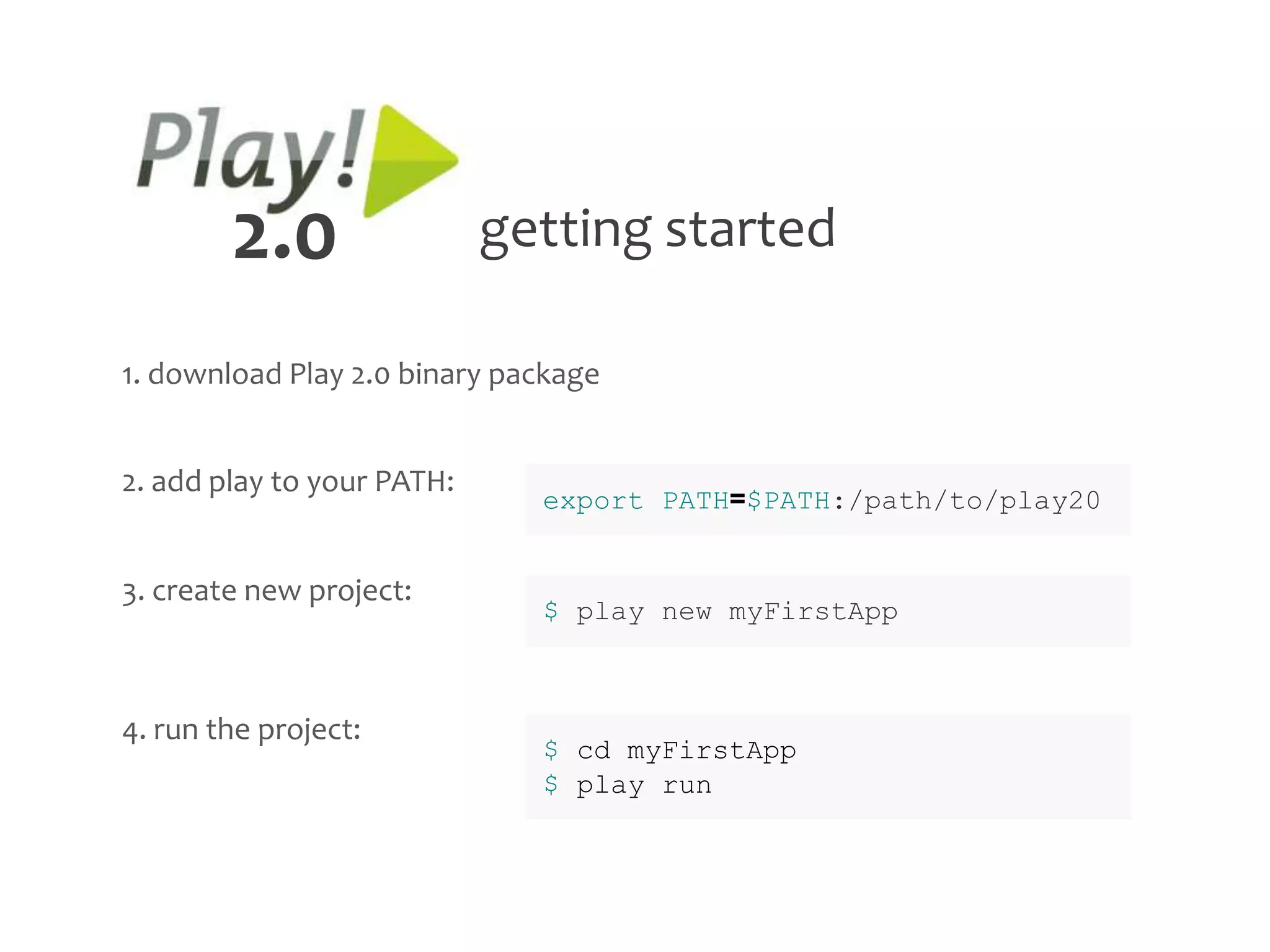 2.0                 getting started

1. download Play 2.0 binary package


2. add play to your PATH:
                              export PATH=$PATH:/path/to/play20


3. create new project:
                              $ play new myFirstApp



4. run the project:
                              $ cd myFirstApp
                              $ play run
 