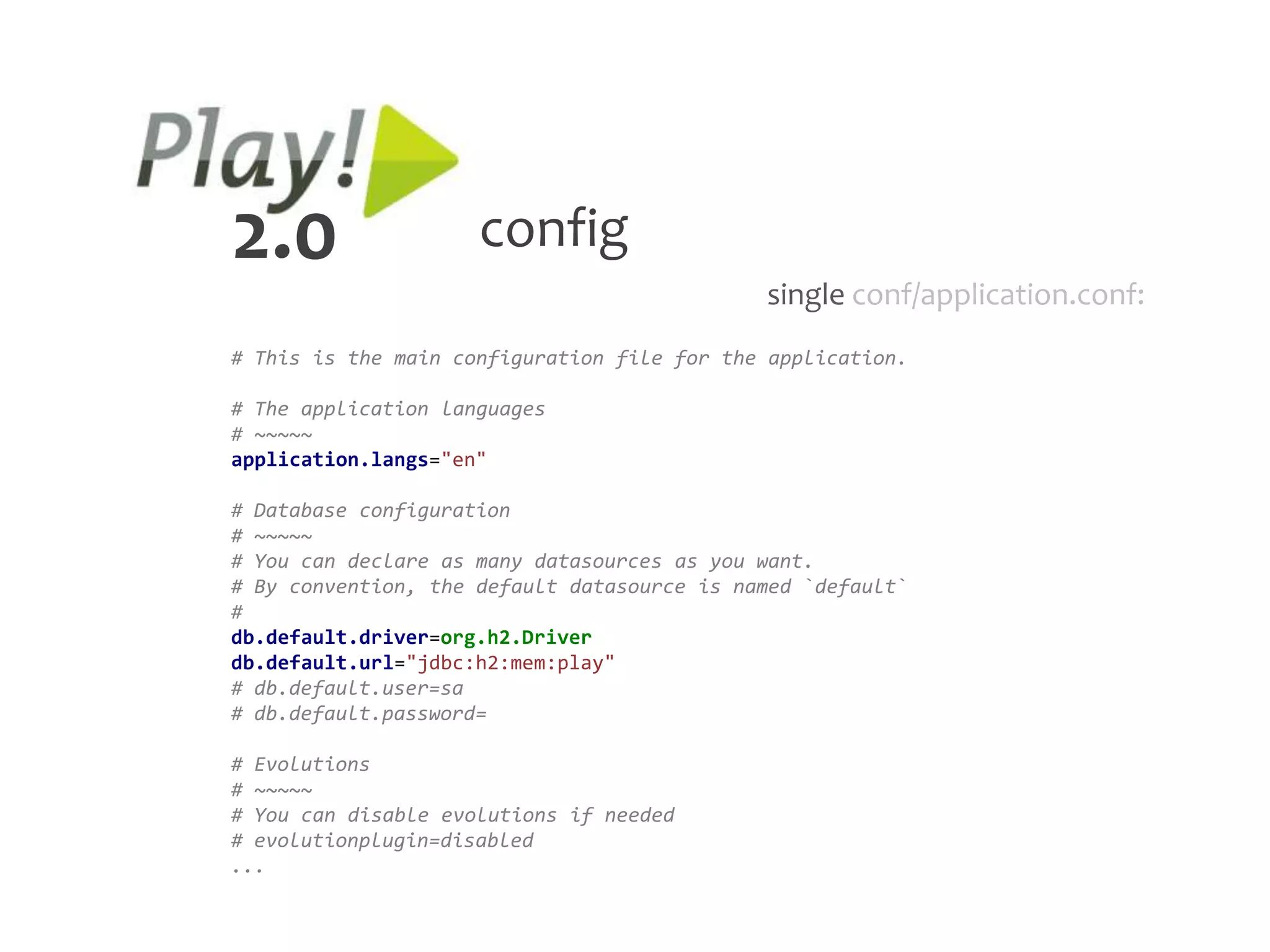 2.0                  config
                                             single conf/application.conf:
# This is the main configuration file for the application.

# The application languages
# ~~~~~
application.langs="en"

# Database configuration
# ~~~~~
# You can declare as many datasources as you want.
# By convention, the default datasource is named `default`
#
db.default.driver=org.h2.Driver
db.default.url="jdbc:h2:mem:play"
# db.default.user=sa
# db.default.password=

# Evolutions
# ~~~~~
# You can disable evolutions if needed
# evolutionplugin=disabled
...
 