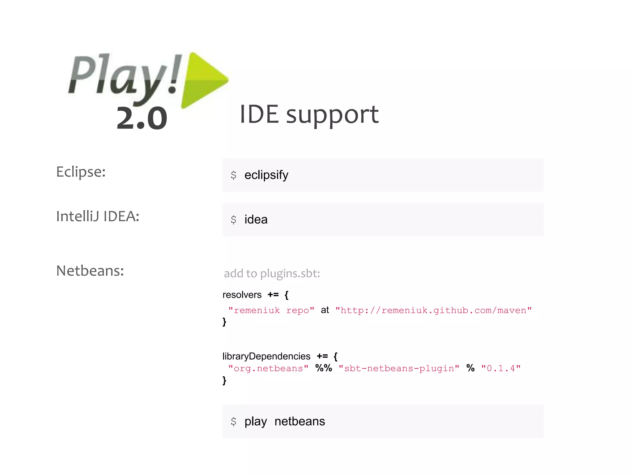 2.0        IDE support
Eclipse:             $ eclipsify


IntelliJ IDEA:       $ idea



Netbeans:        add to plugins.sbt:
                 resolvers += {
                     "remeniuk repo" at "http://remeniuk.github.com/maven"
                 }


                 libraryDependencies += {
                   "org.netbeans" %% "sbt-netbeans-plugin" % "0.1.4"
                 }



                     $ play netbeans
 