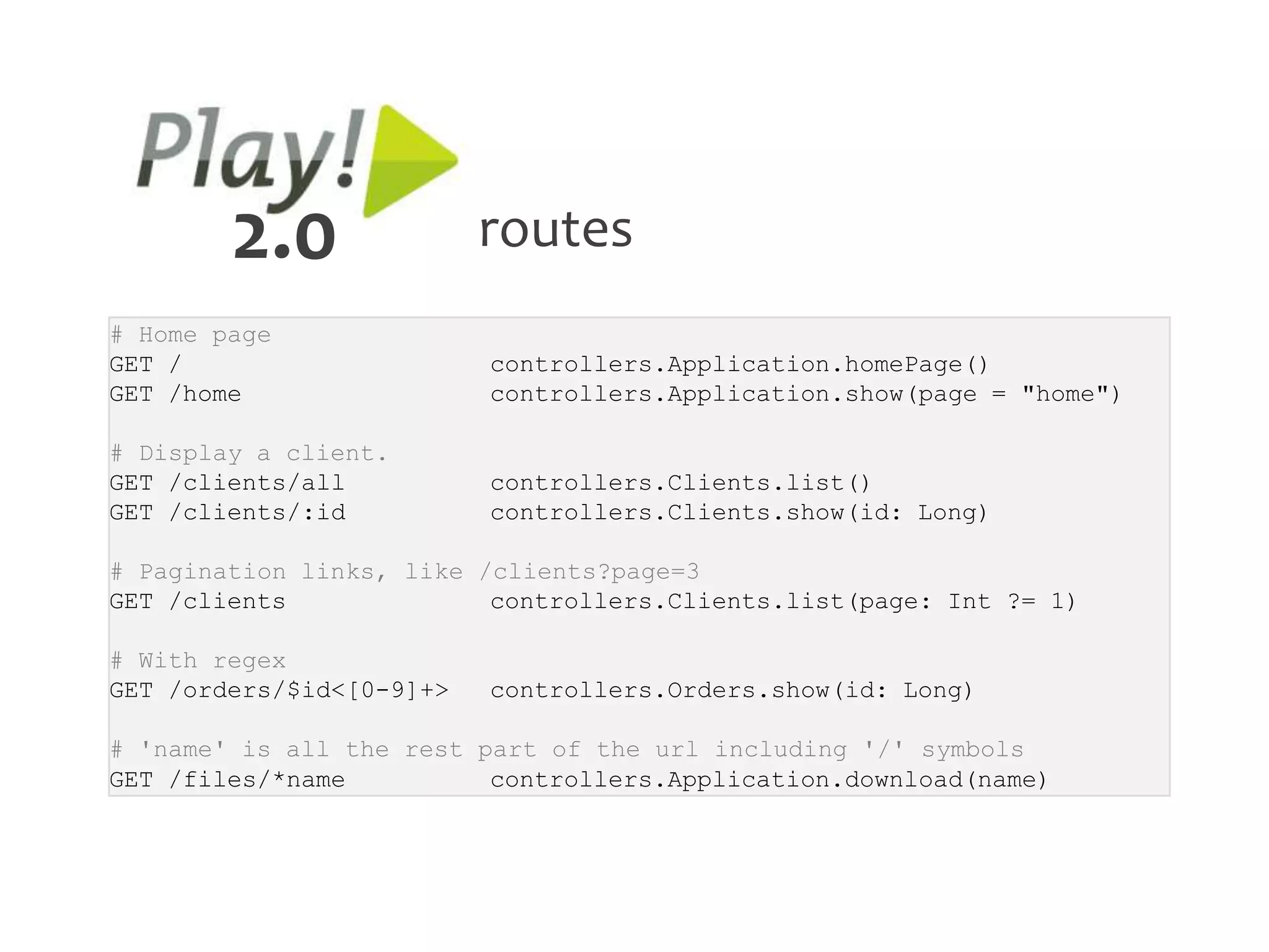 2.0               routes
# Home page
GET /                     controllers.Application.homePage()
GET /home                 controllers.Application.show(page = "home")

# Display a client.
GET /clients/all          controllers.Clients.list()
GET /clients/:id          controllers.Clients.show(id: Long)

# Pagination links, like /clients?page=3
GET /clients              controllers.Clients.list(page: Int ?= 1)

# With regex
GET /orders/$id<[0-9]+>   controllers.Orders.show(id: Long)

# 'name' is all the rest part of the url including '/' symbols
GET /files/*name          controllers.Application.download(name)
 