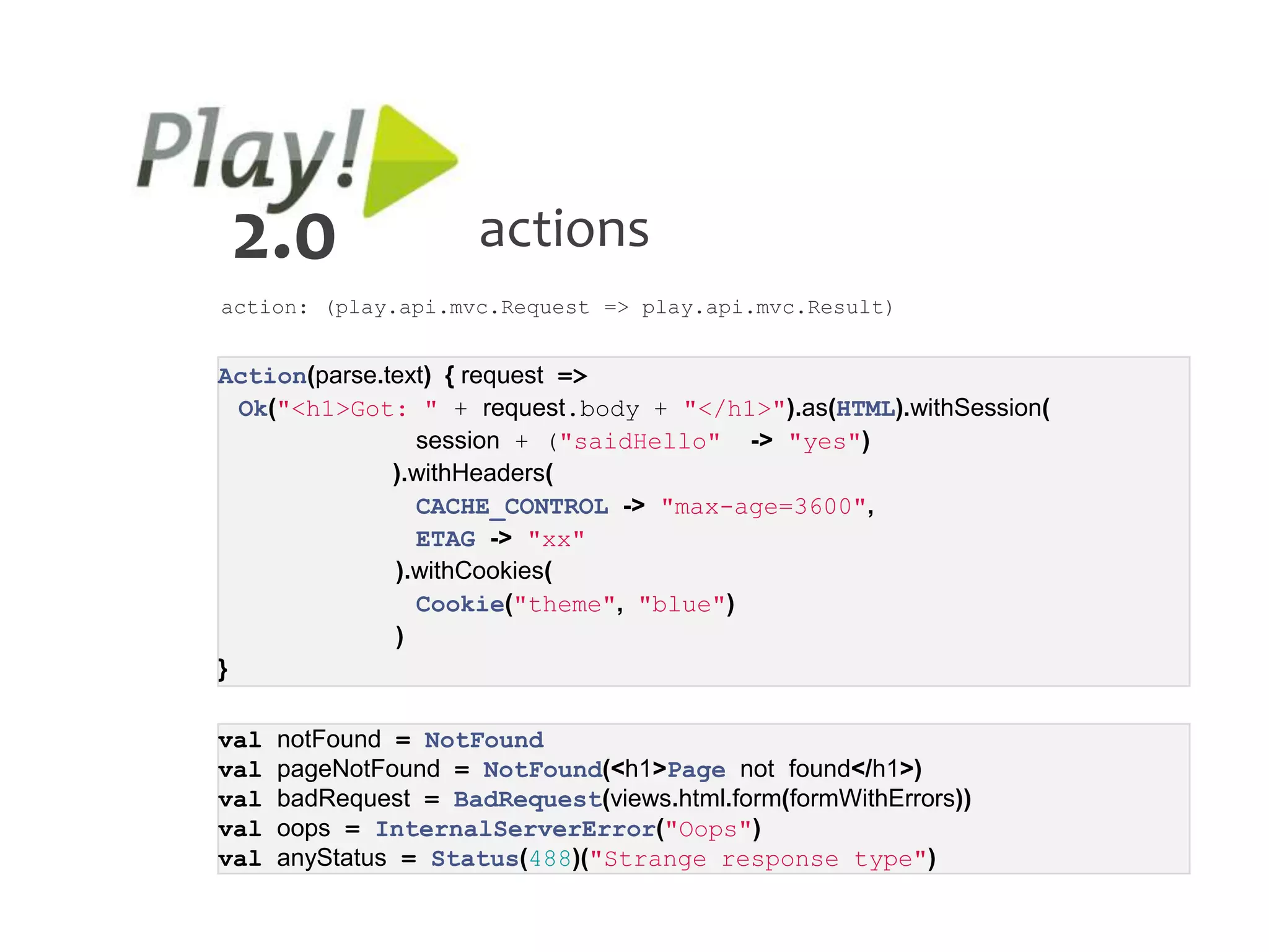 2.0                   actions
action: (play.api.mvc.Request => play.api.mvc.Result)


Action(parse.text) { request =>
  Ok("<h1>Got: " + request.body + "</h1>").as(HTML).withSession(
                session + ("saidHello" -> "yes")
              ).withHeaders(
                CACHE_CONTROL -> "max-age=3600",
                ETAG -> "xx"
              ).withCookies(
                Cookie("theme", "blue")
              )
}

val   notFound = NotFound
val   pageNotFound = NotFound(<h1>Page not found</h1>)
val   badRequest = BadRequest(views.html.form(formWithErrors))
val   oops = InternalServerError("Oops")
val   anyStatus = Status(488)("Strange response type")
 