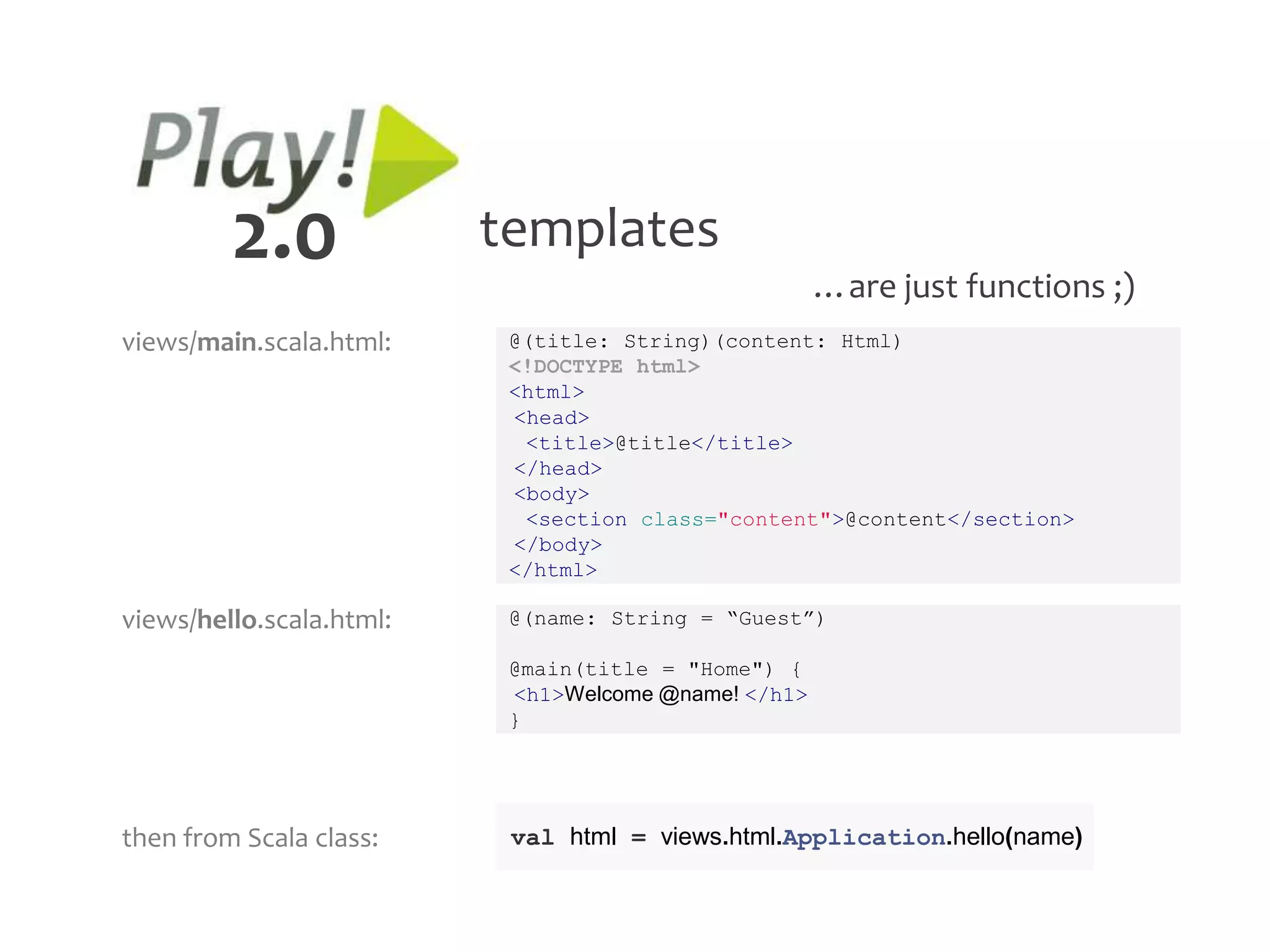 2.0              templates
                                                      …are just functions ;)
views/main.scala.html:     @(title: String)(content: Html)
                           <!DOCTYPE html>
                           <html>
                           <head>
                            <title>@title</title>
                           </head>
                           <body>
                            <section class="content">@content</section>
                           </body>
                           </html>

views/hello.scala.html:    @(name: String = “Guest”)

                           @main(title = "Home") {
                           <h1>Welcome @name! </h1>
                           }




then from Scala class:     val html = views.html.Application.hello(name)
 