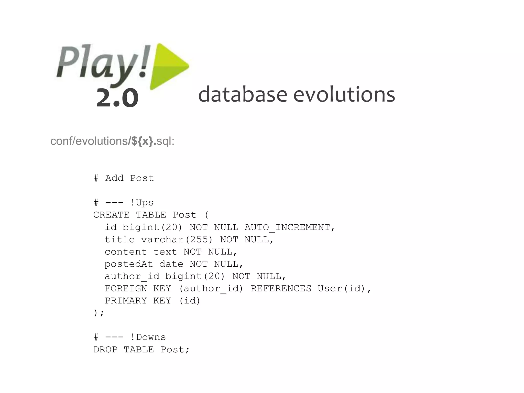 2.0                database evolutions
conf/evolutions/${x}.sql:


        # Add Post

        # --- !Ups
        CREATE TABLE Post (
          id bigint(20) NOT NULL AUTO_INCREMENT,
          title varchar(255) NOT NULL,
          content text NOT NULL,
          postedAt date NOT NULL,
          author_id bigint(20) NOT NULL,
          FOREIGN KEY (author_id) REFERENCES User(id),
          PRIMARY KEY (id)
        );

        # --- !Downs
        DROP TABLE Post;
 