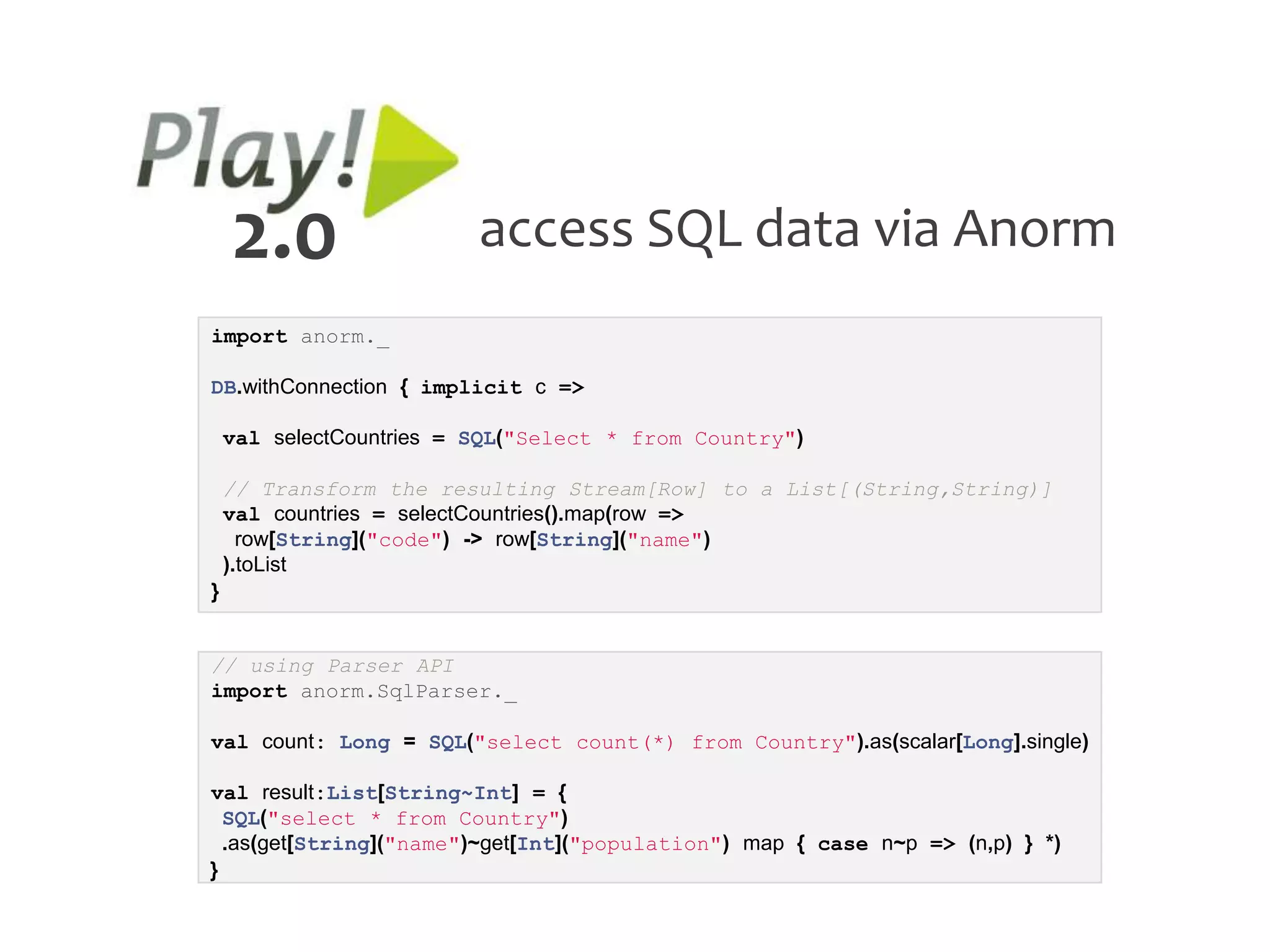 2.0                   access SQL data via Anorm
import anorm._

DB.withConnection { implicit c =>

    val selectCountries = SQL("Select * from Country")

    // Transform the resulting Stream[Row] to a List[(String,String)]
    val countries = selectCountries().map(row =>
      row[String]("code") -> row[String]("name")
    ).toList
}


// using Parser API
import anorm.SqlParser._

val count: Long = SQL("select count(*) from Country").as(scalar[Long].single)

val result:List[String~Int] = {
  SQL("select * from Country")
  .as(get[String]("name")~get[Int]("population") map { case n~p => (n,p) } *)
}
 
