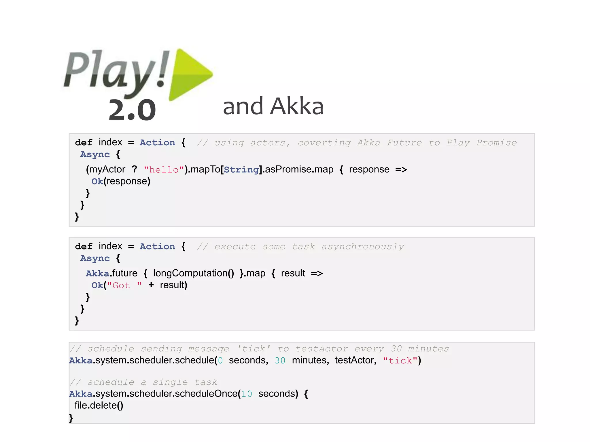 2.0                     and Akka
 def index = Action {          // using actors, coverting Akka Future to Play Promise
  Async {
         (myActor ? "hello").mapTo[String].asPromise.map { response =>
           Ok(response)
         }
     }
 }


 def index = Action {          // execute some task asynchronously
  Async {
         Akka.future { longComputation() }.map { result =>
           Ok("Got " + result)
         }
     }
 }

// schedule sending message 'tick' to testActor every 30 minutes
Akka.system.scheduler.schedule(0 seconds, 30 minutes, testActor, "tick")

// schedule a single task
Akka.system.scheduler.scheduleOnce(10 seconds) {
  file.delete()
}
 