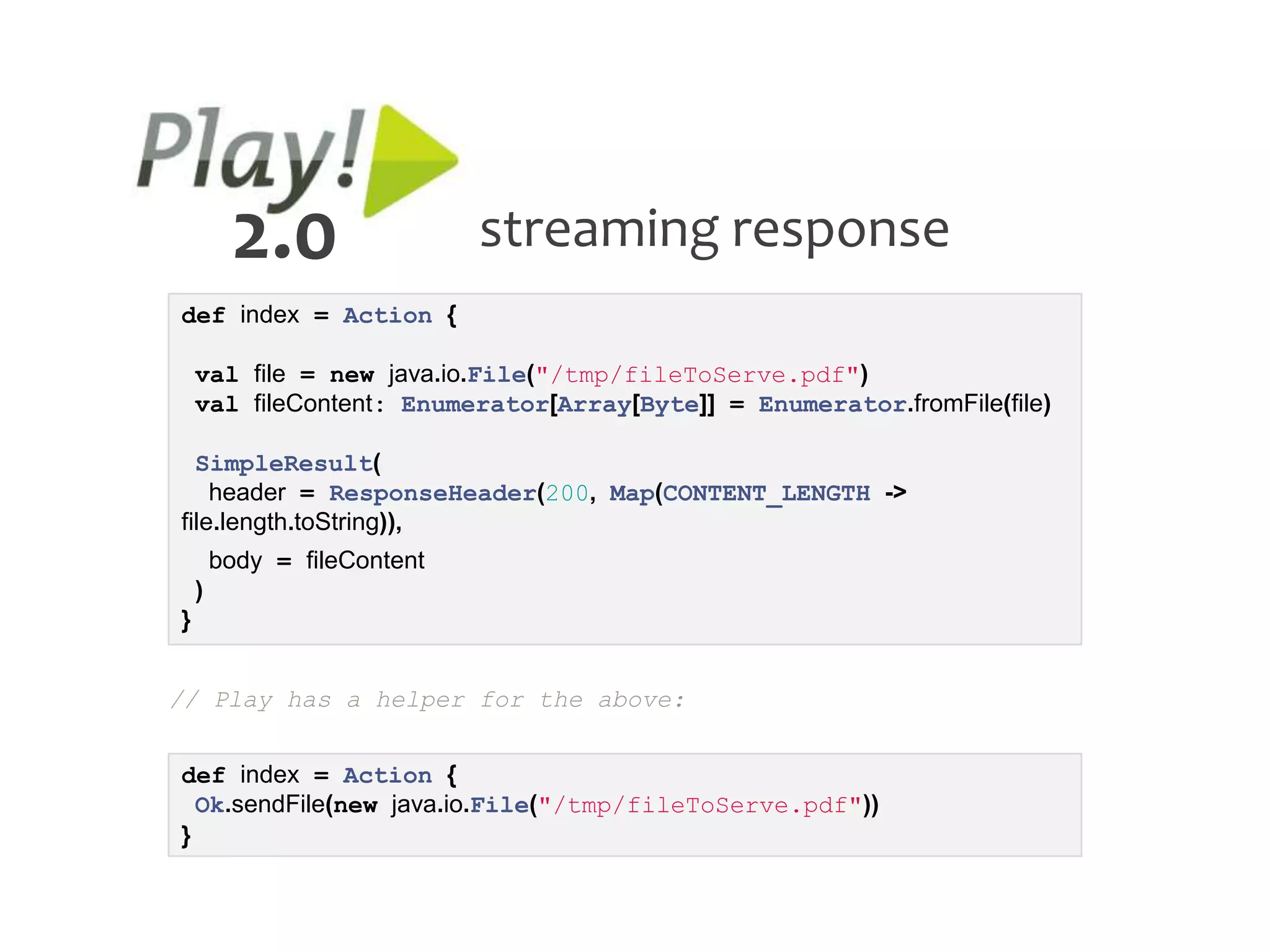 2.0                 streaming response
def index = Action {

    val file = new java.io.File("/tmp/fileToServe.pdf")
    val fileContent: Enumerator[Array[Byte]] = Enumerator.fromFile(file)

  SimpleResult(
    header = ResponseHeader(200, Map(CONTENT_LENGTH ->
file.length.toString)),
        body = fileContent
    )
}


// Play has a helper for the above:


def index = Action {
  Ok.sendFile(new java.io.File("/tmp/fileToServe.pdf"))
}
 