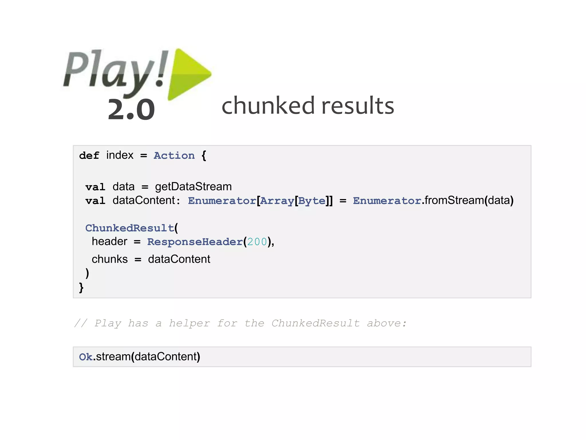 2.0                  chunked results
def index = Action {

    val data = getDataStream
    val dataContent: Enumerator[Array[Byte]] = Enumerator.fromStream(data)

    ChunkedResult(
     header = ResponseHeader(200),
        chunks = dataContent
    )
}


// Play has a helper for the ChunkedResult above:

Ok.stream(dataContent)
 