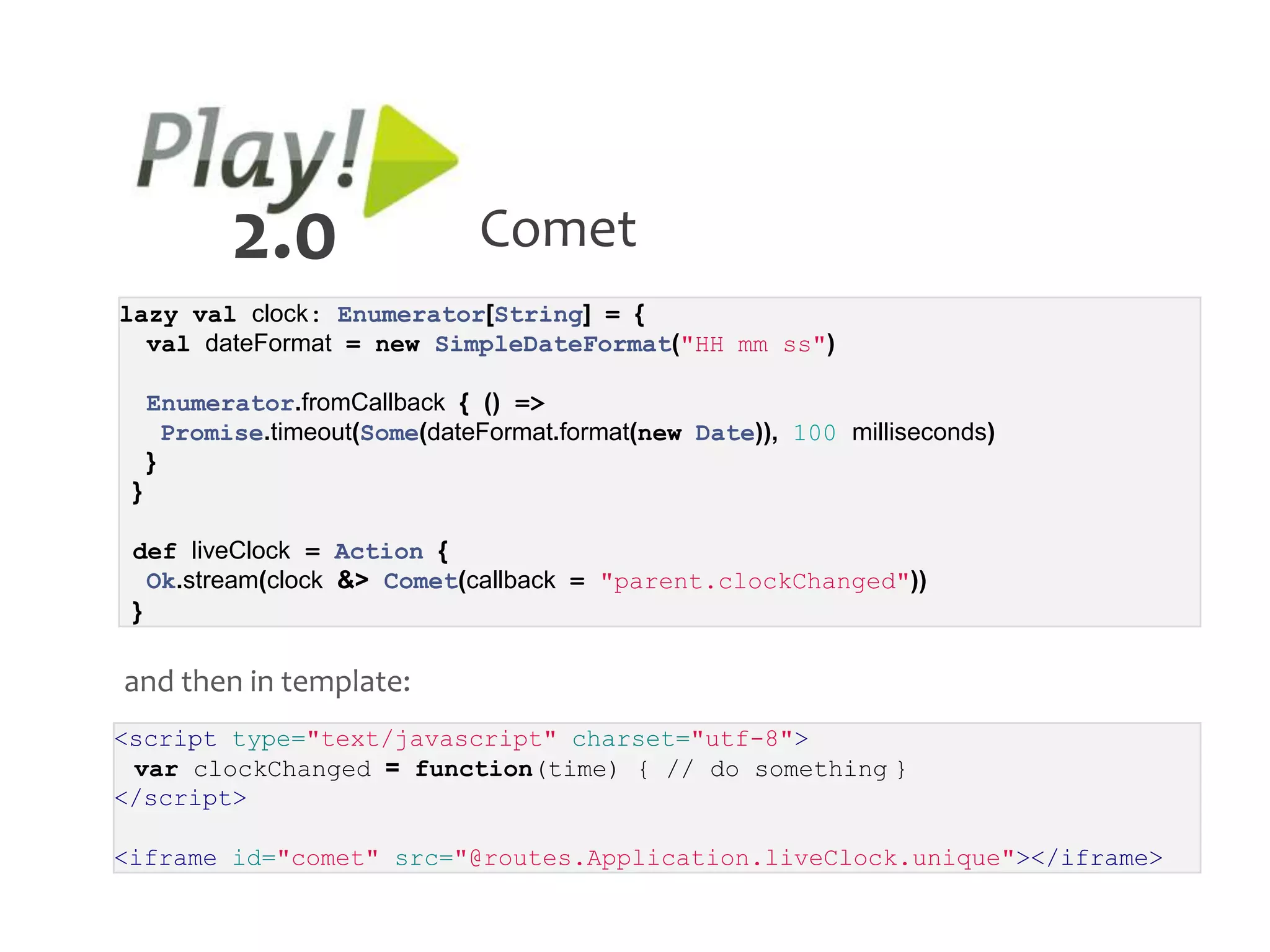 2.0                  Comet
lazy val clock: Enumerator[String] = {
  val dateFormat = new SimpleDateFormat("HH mm ss")

     Enumerator.fromCallback { () =>
       Promise.timeout(Some(dateFormat.format(new Date)), 100 milliseconds)
     }
 }

 def liveClock = Action {
   Ok.stream(clock &> Comet(callback = "parent.clockChanged"))
 }

and then in template:
<script type="text/javascript" charset="utf-8">
 var clockChanged = function(time) { // do something }
</script>

<iframe id="comet" src="@routes.Application.liveClock.unique"></iframe>
 