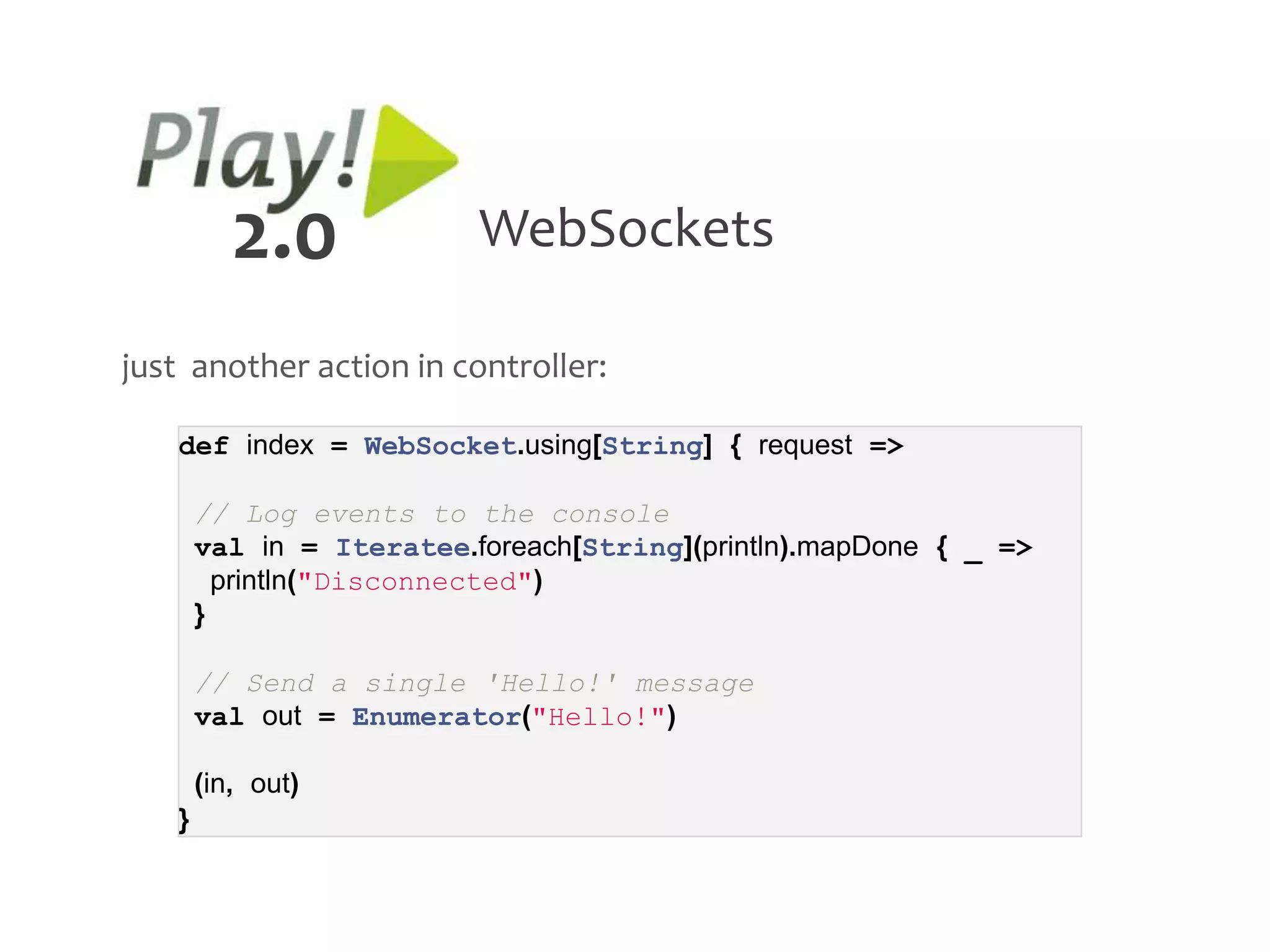 2.0             WebSockets

just another action in controller:

   def index = WebSocket.using[String] { request =>

       // Log events to the console
       val in = Iteratee.foreach[String](println).mapDone { _ =>
         println("Disconnected")
       }

       // Send a single 'Hello!' message
       val out = Enumerator("Hello!")

       (in, out)
   }
 