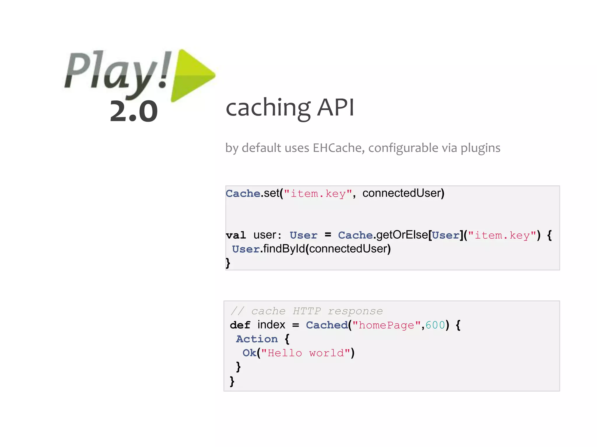 2.0   caching API
      by default uses EHCache, configurable via plugins


      Cache.set("item.key", connectedUser)


      val user: User = Cache.getOrElse[User]("item.key") {
        User.findById(connectedUser)
      }



      // cache HTTP response
      def index = Cached("homePage",600) {
        Action {
          Ok("Hello world")
        }
      }
 