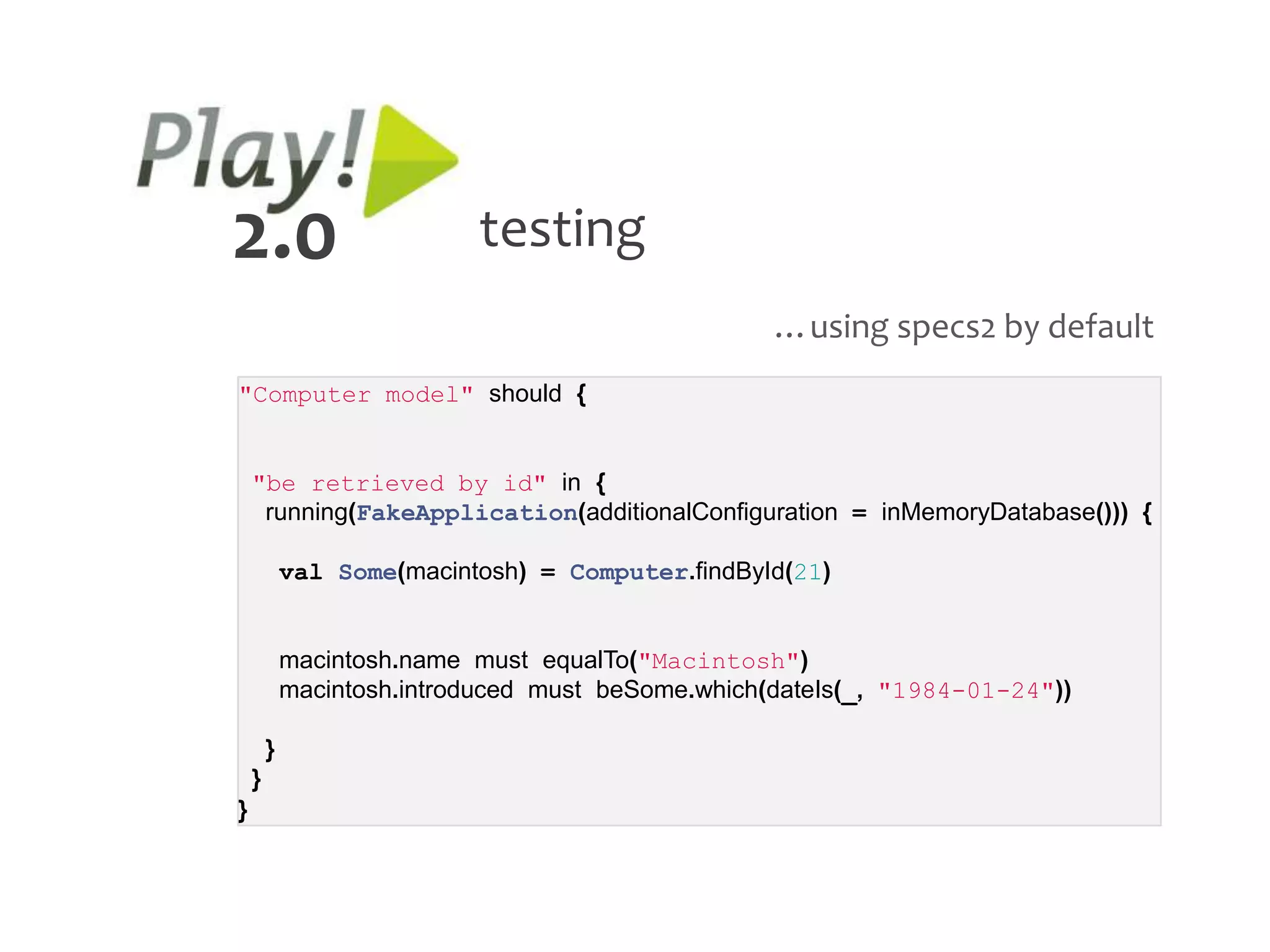 2.0                        testing
                                                   …using specs2 by default
"Computer model" should {


    "be retrieved by id" in {
     running(FakeApplication(additionalConfiguration = inMemoryDatabase())) {

            val Some(macintosh) = Computer.findById(21)


            macintosh.name must equalTo("Macintosh")
            macintosh.introduced must beSome.which(dateIs(_, "1984-01-24"))

        }
    }
}
 