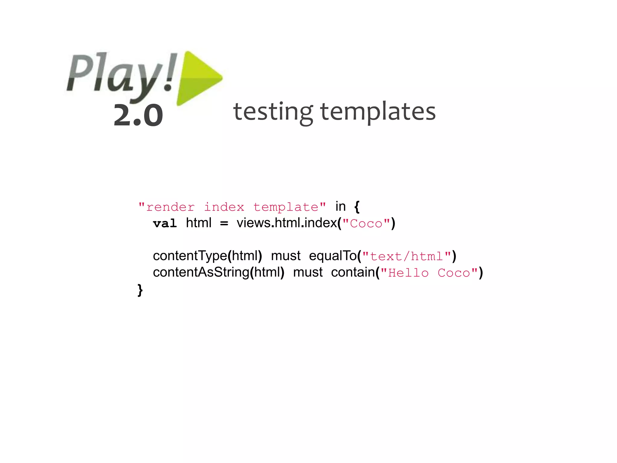 2.0             testing templates


 "render index template" in {
   val html = views.html.index("Coco")

     contentType(html) must equalTo("text/html")
     contentAsString(html) must contain("Hello Coco")
 }
 