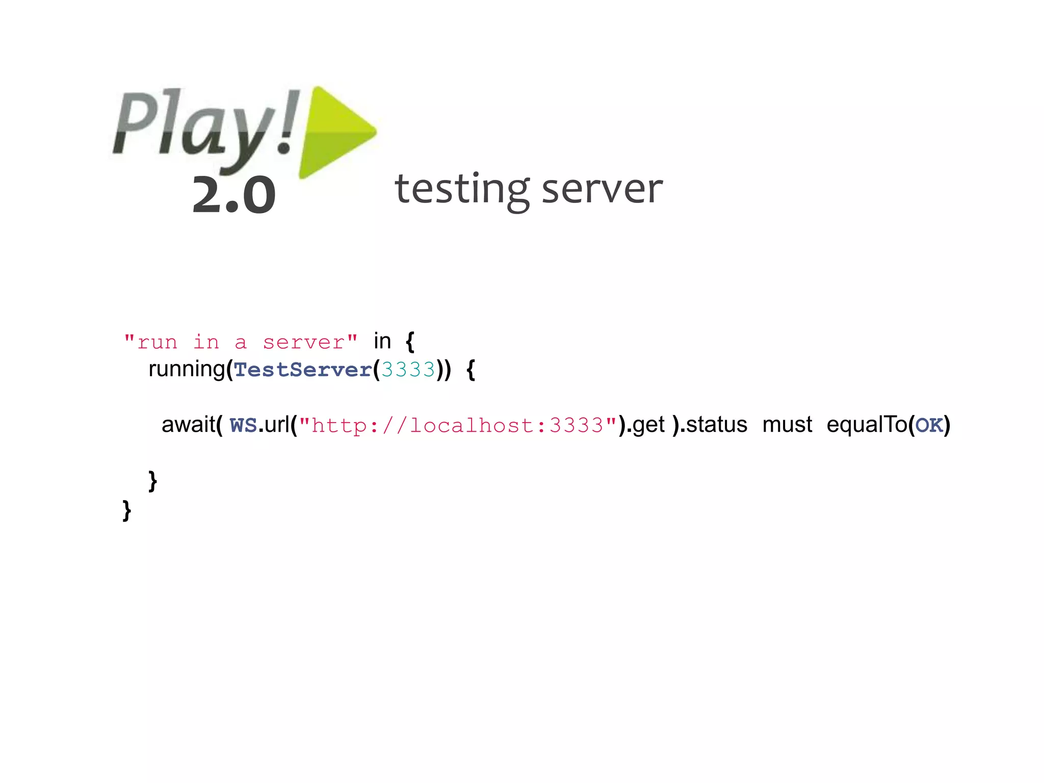 2.0               testing server


"run in a server" in {
  running(TestServer(3333)) {

        await( WS.url("http://localhost:3333").get ).status must equalTo(OK)

    }
}
 