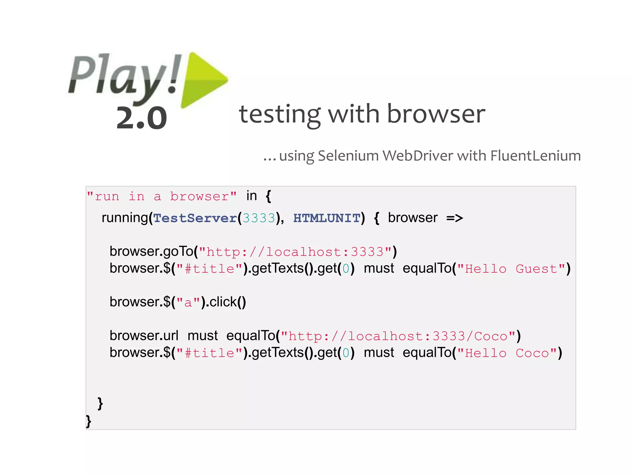 2.0                 testing with browser
                                 …using Selenium WebDriver with FluentLenium

"run in a browser" in {
    running(TestServer(3333), HTMLUNIT) { browser =>

        browser.goTo("http://localhost:3333")
        browser.$("#title").getTexts().get(0) must equalTo("Hello Guest")

        browser.$("a").click()

        browser.url must equalTo("http://localhost:3333/Coco")
        browser.$("#title").getTexts().get(0) must equalTo("Hello Coco")


    }
}
 