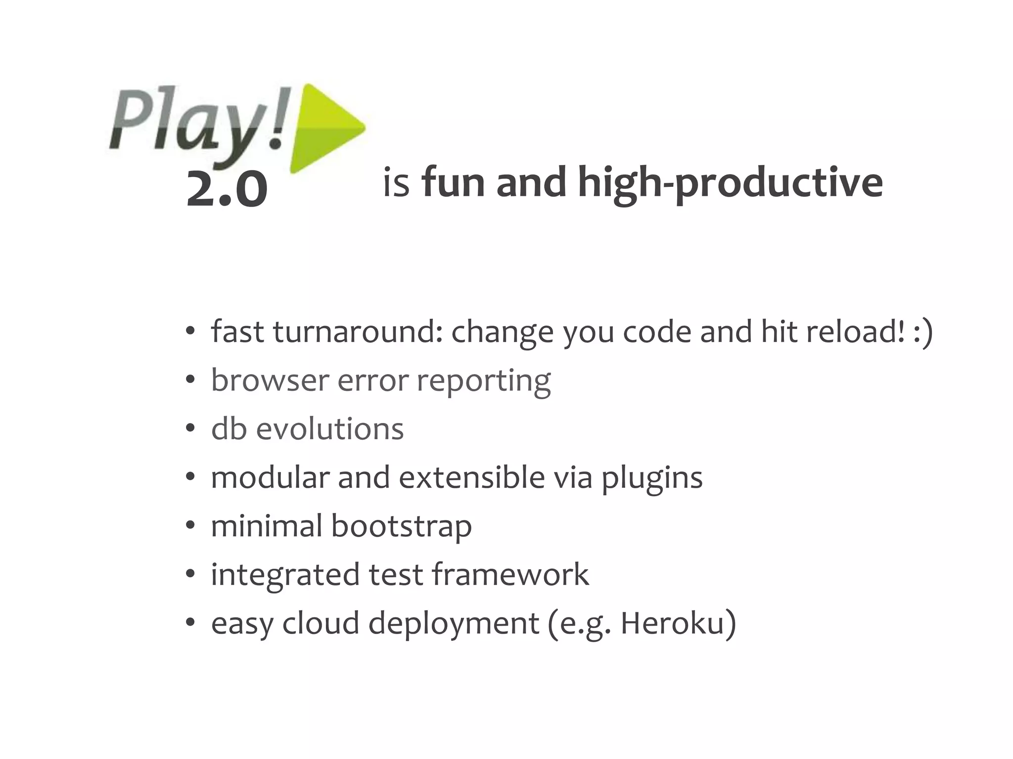 2.0             is fun and high-productive


•   fast turnaround: change you code and hit reload! :)
•   browser error reporting
•   db evolutions
•   modular and extensible via plugins
•   minimal bootstrap
•   integrated test framework
•   easy cloud deployment (e.g. Heroku)
 