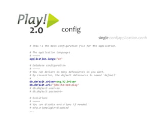 2.0                  config
                                             single conf/application.conf:
# This is the main configuration file for the application.

# The application languages
# ~~~~~
application.langs="en"

# Database configuration
# ~~~~~
# You can declare as many datasources as you want.
# By convention, the default datasource is named `default`
#
db.default.driver=org.h2.Driver
db.default.url="jdbc:h2:mem:play"
# db.default.user=sa
# db.default.password=

# Evolutions
# ~~~~~
# You can disable evolutions if needed
# evolutionplugin=disabled
...
 