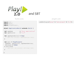 2.0                  and SBT
              Build.scala                                     plugins.sbt
import sbt._                                  addSbtPlugin("play" % "sbt-plugin" % "2.0")
import Keys._
import PlayProject._

object ApplicationBuild extends Build {

val appName            = "Your application"
val appVersion         = "1.0"

val appDependencies = Seq(
 // Add your project dependencies here,
)

val main = PlayProject(
 appName, appVersion, appDependencies,
  mainLang = SCALA
).settings(
 // Add your own project settings here
)

}
 