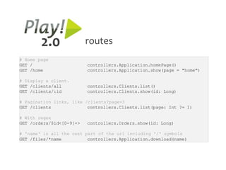 2.0               routes
# Home page
GET /                     controllers.Application.homePage()
GET /home                 controllers.Application.show(page = "home")

# Display a client.
GET /clients/all          controllers.Clients.list()
GET /clients/:id          controllers.Clients.show(id: Long)

# Pagination links, like /clients?page=3
GET /clients              controllers.Clients.list(page: Int ?= 1)

# With regex
GET /orders/$id<[0-9]+>   controllers.Orders.show(id: Long)

# 'name' is all the rest part of the url including '/' symbols
GET /files/*name          controllers.Application.download(name)
 