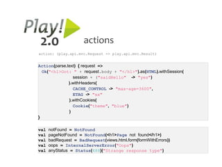 2.0                   actions
action: (play.api.mvc.Request => play.api.mvc.Result)


Action(parse.text) { request =>
  Ok("<h1>Got: " + request.body + "</h1>").as(HTML).withSession(
                session + ("saidHello" -> "yes")
              ).withHeaders(
                CACHE_CONTROL -> "max-age=3600",
                ETAG -> "xx"
              ).withCookies(
                Cookie("theme", "blue")
              )
}

val   notFound = NotFound
val   pageNotFound = NotFound(<h1>Page not found</h1>)
val   badRequest = BadRequest(views.html.form(formWithErrors))
val   oops = InternalServerError("Oops")
val   anyStatus = Status(488)("Strange response type")
 