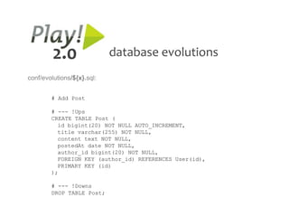 2.0                database evolutions
conf/evolutions/${x}.sql:


        # Add Post

        # --- !Ups
        CREATE TABLE Post (
          id bigint(20) NOT NULL AUTO_INCREMENT,
          title varchar(255) NOT NULL,
          content text NOT NULL,
          postedAt date NOT NULL,
          author_id bigint(20) NOT NULL,
          FOREIGN KEY (author_id) REFERENCES User(id),
          PRIMARY KEY (id)
        );

        # --- !Downs
        DROP TABLE Post;
 