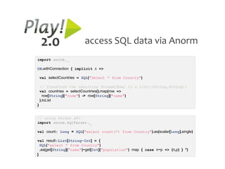 2.0                   access SQL data via Anorm
import anorm._

DB.withConnection { implicit c =>

    val selectCountries = SQL("Select * from Country")

    // Transform the resulting Stream[Row] to a List[(String,String)]
    val countries = selectCountries().map(row =>
      row[String]("code") -> row[String]("name")
    ).toList
}


// using Parser API
import anorm.SqlParser._

val count: Long = SQL("select count(*) from Country").as(scalar[Long].single)

val result:List[String~Int] = {
  SQL("select * from Country")
  .as(get[String]("name")~get[Int]("population") map { case n~p => (n,p) } *)
}
 