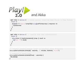 2.0                     and Akka
 def index = Action {          // using actors, coverting Akka Future to Play Promise
  Async {
         (myActor ? "hello").mapTo[String].asPromise.map { response =>
           Ok(response)
         }
     }
 }


 def index = Action {          // execute some task asynchronously
  Async {
         Akka.future { longComputation() }.map { result =>
           Ok("Got " + result)
         }
     }
 }

// schedule sending message 'tick' to testActor every 30 minutes
Akka.system.scheduler.schedule(0 seconds, 30 minutes, testActor, "tick")

// schedule a single task
Akka.system.scheduler.scheduleOnce(10 seconds) {
  file.delete()
}
 