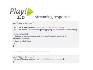 2.0                 streaming response
def index = Action {

    val file = new java.io.File("/tmp/fileToServe.pdf")
    val fileContent: Enumerator[Array[Byte]] = Enumerator.fromFile(file)

  SimpleResult(
    header = ResponseHeader(200, Map(CONTENT_LENGTH ->
file.length.toString)),
        body = fileContent
    )
}


// Play has a helper for the above:


def index = Action {
  Ok.sendFile(new java.io.File("/tmp/fileToServe.pdf"))
}
 