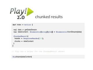 2.0                  chunked results
def index = Action {

    val data = getDataStream
    val dataContent: Enumerator[Array[Byte]] = Enumerator.fromStream(data)

    ChunkedResult(
     header = ResponseHeader(200),
        chunks = dataContent
    )
}


// Play has a helper for the ChunkedResult above:

Ok.stream(dataContent)
 