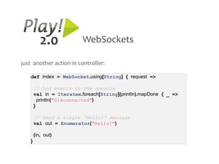 2.0             WebSockets

just another action in controller:

   def index = WebSocket.using[String] { request =>

       // Log events to the console
       val in = Iteratee.foreach[String](println).mapDone { _ =>
         println("Disconnected")
       }

       // Send a single 'Hello!' message
       val out = Enumerator("Hello!")

       (in, out)
   }
 
