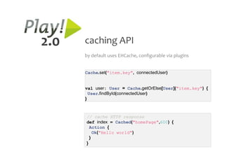 2.0   caching API
      by default uses EHCache, configurable via plugins


      Cache.set("item.key", connectedUser)


      val user: User = Cache.getOrElse[User]("item.key") {
        User.findById(connectedUser)
      }



      // cache HTTP response
      def index = Cached("homePage",600) {
        Action {
          Ok("Hello world")
        }
      }
 