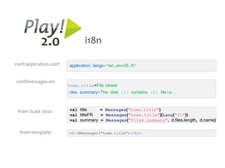 2.0                 i18n

conf/application.conf:   application.langs="en,en-US,fr"


conf/messages.en:
                         home.title=File viewer
                         files.summary=The disk {1} contains {0} file(s).



 from Scala class:       val title   = Messages("home.title")
                         val titleFR = Messages("home.title")(Lang(“fr"))
                         val summary = Messages("files.summary", d.files.length, d.name)

  from template:         <h1>@Messages("home.title")</h1>
 