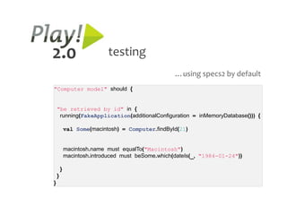 2.0                        testing
                                                   …using specs2 by default
"Computer model" should {


    "be retrieved by id" in {
     running(FakeApplication(additionalConfiguration = inMemoryDatabase())) {

            val Some(macintosh) = Computer.findById(21)


            macintosh.name must equalTo("Macintosh")
            macintosh.introduced must beSome.which(dateIs(_, "1984-01-24"))

        }
    }
}
 