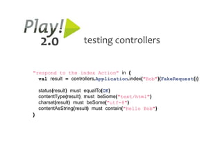2.0               testing controllers


"respond to the index Action" in {
  val result = controllers.Application.index("Bob")(FakeRequest())

    status(result) must equalTo(OK)
    contentType(result) must beSome("text/html")
    charset(result) must beSome("utf-8")
    contentAsString(result) must contain("Hello Bob")
}
 