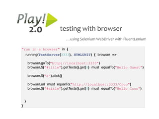 2.0                 testing with browser
                                 …using Selenium WebDriver with FluentLenium

"run in a browser" in {
    running(TestServer(3333), HTMLUNIT) { browser =>

        browser.goTo("http://localhost:3333")
        browser.$("#title").getTexts().get(0) must equalTo("Hello Guest")

        browser.$("a").click()

        browser.url must equalTo("http://localhost:3333/Coco")
        browser.$("#title").getTexts().get(0) must equalTo("Hello Coco")


    }
}
 