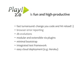2.0             is fun and high-productive


•   fast turnaround: change you code and hit reload! :)
•   browser error reporting
•   db evolutions
•   modular and extensible via plugins
•   minimal bootstrap
•   integrated test framework
•   easy cloud deployment (e.g. Heroku)
 