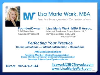 Founder/Owner: Lisa Marie Wark, MBA & Assoc.
CEO/President: Internet Business Consultants, LLC
Founder/President Revage Medical Spa, LLC
Medspas.com
Affiliated Associations
Founding Member: Medical Spa Association
Member: International Spa Association
Board Member: American MedAesthetics Association
Perfecting Your Practice
Communications – Patient Satisfaction - Operations
Direct: 702-374-1944 lisawark@IBCNevada.com
www.LisaMarieWark.comLisaMarieWark.com Tel: 702.374.1944
 