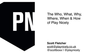 Scott Fletcher
scott@playnicely.co.uk
@scottboxx | @playnicely
The Who, What, Why,
Where, When & How
of Play Nicely
 