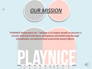 "PLAYNICE Productions Inc.® mission is to inspire people to become a
mentor and teach tolerance, acceptance and leadership through
educational, recreational and community based efforts.
OUR MISSION
 