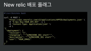 #!/usr/bin/env bash
curl -X POST 
’https://api.newrelic.com/v2/applications/APPID/deployments.json' 
-H ‘X-Api-Key:YOUR_API_KEY’ -i 
-H 'Content-Type: application/json' 
-d 
'{
"deployment": {
"revision": "1",
"changelog": "'"${MACHINE_ID} start"'",
"description": "'"${MACHINE_ID} start"'",
"user": “YOUR_EMAIL"
}
}'
New relic 배포 플래그
 