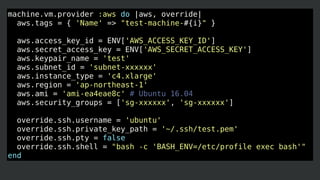 machine.vm.provider :aws do |aws, override|
aws.tags = { 'Name' => "test-machine-#{i}" }
aws.access_key_id = ENV['AWS_ACCESS_KEY_ID']
aws.secret_access_key = ENV['AWS_SECRET_ACCESS_KEY']
aws.keypair_name = 'test'
aws.subnet_id = 'subnet-xxxxxx'
aws.instance_type = 'c4.xlarge'
aws.region = 'ap-northeast-1'
aws.ami = 'ami-ea4eae8c' # Ubuntu 16.04
aws.security_groups = ['sg-xxxxxx', 'sg-xxxxxx']
override.ssh.username = 'ubuntu'
override.ssh.private_key_path = '~/.ssh/test.pem'
override.ssh.pty = false
override.ssh.shell = "bash -c 'BASH_ENV=/etc/profile exec bash'"
end
 