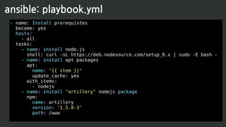 - name: Install prerequistes
become: yes
hosts:
- all
tasks:
- name: install node.js
shell: curl -sL https://deb.nodesource.com/setup_8.x | sudo -E bash -
- name: install apt packages
apt:
name: "{{ item }}"
update_cache: yes
with_items:
- nodejs
- name: install "artillery" nodejs package
npm:
name: artillery
version: '1.5.8-3'
path: /www
ansible: playbook.yml
 