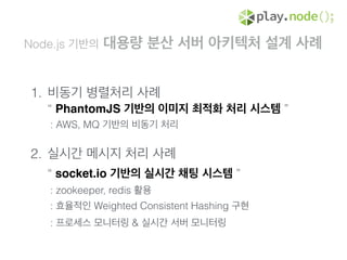Node.js 기반의 대용량 분산 서버 아키텍처 설계 사례
1. 비동기 병렬처리 사례 
“ PhantomJS 기반의 이미지 최적화 처리 시스템 ” 
: AWS, MQ 기반의 비동기 처리 
2. 실시간 메시지 처리 사례 
“ socket.io 기반의 실시간 채팅 시스템 ” 
: zookeeper, redis 활용 
: 효율적인 Weighted Consistent Hashing 구현 
: 프로세스 모니터링 & 실시간 서버 모니터링 
 